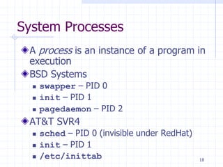 System Processes
A process is an instance of a program in
execution
BSD Systems
 swapper – PID 0
 init – PID 1
 pagedaemon – PID 2
AT&T SVR4
 sched – PID 0 (invisible under RedHat)
 init – PID 1
 /etc/inittab 18
 