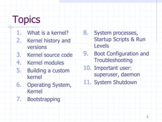 Topics
1. What is a kernel?
2. Kernel history and
versions
3. Kernel source code
4. Kernel modules
5. Building a custom
kernel
6. Operating System,
Kernel
7. Bootstrapping
8. System processes,
Startup Scripts & Run
Levels
9. Boot Configuration and
Troubleshooting
10. Important user:
superuser, daemon
11. System Shutdown
2
 