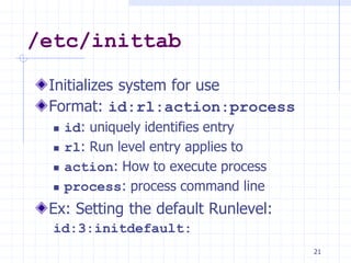 /etc/inittab
Initializes system for use
Format: id:rl:action:process
 id: uniquely identifies entry
 rl: Run level entry applies to
 action: How to execute process
 process: process command line
Ex: Setting the default Runlevel:
id:3:initdefault:
21
 