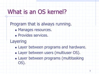 What is an OS kernel?
Program that is always running.
 Manages resources.
 Provides services.
Layering
 Layer between programs and hardware.
 Layer between users (multiuser OS).
 Layer between programs (multitasking
OS).
3
 