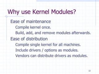Why use Kernel Modules?
Ease of maintenance
Compile kernel once.
Build, add, and remove modules afterwards.
Ease of distribution
Compile single kernel for all machines.
Include drivers / options as modules.
Vendors can distribute drivers as modules.
32
 