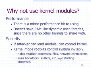 Why not use kernel modules?
Performance
 There is a minor performance hit to using.
 Doesn’t save RAM like dynamic user libraries,
since there are no other kernels to share with.
Security
 If attacker can load module, can control kernel.
 Kernel mode rootkits control system invisibly
 Hides attacker processes, files, network connections.
 Runs backdoors, sniffers, etc. w/o starting
processes.
33
 