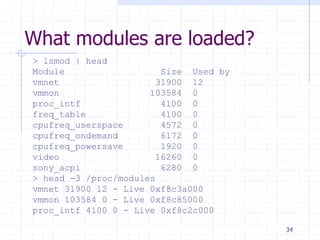 What modules are loaded?
> lsmod | head
Module Size Used by
vmnet 31900 12
vmmon 103584 0
proc_intf 4100 0
freq_table 4100 0
cpufreq_userspace 4572 0
cpufreq_ondemand 6172 0
cpufreq_powersave 1920 0
video 16260 0
sony_acpi 6280 0
> head -3 /proc/modules
vmnet 31900 12 - Live 0xf8c3a000
vmmon 103584 0 - Live 0xf8c85000
proc_intf 4100 0 - Live 0xf8c2c000
34
 
