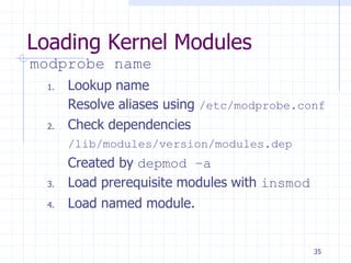 Loading Kernel Modules
modprobe name
1. Lookup name
Resolve aliases using /etc/modprobe.conf
2. Check dependencies
/lib/modules/version/modules.dep
Created by depmod –a
3. Load prerequisite modules with insmod
4. Load named module.
35
 