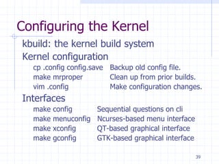 Configuring the Kernel
kbuild: the kernel build system
Kernel configuration
cp .config config.save Backup old config file.
make mrproper Clean up from prior builds.
vim .config Make configuration changes.
Interfaces
make config Sequential questions on cli
make menuconfig Ncurses-based menu interface
make xconfig QT-based graphical interface
make gconfig GTK-based graphical interface
39
 