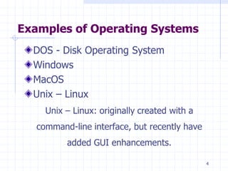 Examples of Operating Systems
DOS - Disk Operating System
Windows
MacOS
Unix – Linux
Unix – Linux: originally created with a
command-line interface, but recently have
added GUI enhancements.
4
 