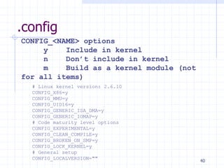 .config
# Linux kernel version: 2.6.10
CONFIG_X86=y
CONFIG_MMU=y
CONFIG_UID16=y
CONFIG_GENERIC_ISA_DMA=y
CONFIG_GENERIC_IOMAP=y
# Code maturity level options
CONFIG_EXPERIMENTAL=y
CONFIG_CLEAN_COMPILE=y
CONFIG_BROKEN_ON_SMP=y
CONFIG_LOCK_KERNEL=y
# General setup
CONFIG_LOCALVERSION=""
CONFIG_<NAME> options
y Include in kernel
n Don’t include in kernel
m Build as a kernel module (not
for all items)
40
 
