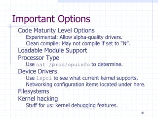 Important Options
Code Maturity Level Options
Experimental: Allow alpha-quality drivers.
Clean compile: May not compile if set to “N”.
Loadable Module Support
Processor Type
Use cat /proc/cpuinfo to determine.
Device Drivers
Use lspci to see what current kernel supports.
Networking configuration items located under here.
Filesystems
Kernel hacking
Stuff for us: kernel debugging features.
41
 