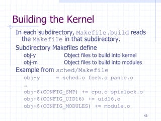Building the Kernel
In each subdirectory, Makefile.build reads
the Makefile in that subdirectory.
Subdirectory Makefiles define
obj-y Object files to build into kernel
obj-m Object files to build into modules
Example from sched/Makefile
obj-y = sched.o fork.o panic.o
…
obj-$(CONFIG_SMP) += cpu.o spinlock.o
obj-$(CONFIG_UID16) += uid16.o
obj-$(CONFIG_MODULES) += module.o
43
 