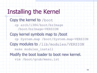 Installing the Kernel
Copy the kernel to /boot
cp arch/i386/boot/bzImage
/boot/bzImage-VERSION
Copy kernel symbols map to /boot
cp System.map /boot/System.map-VERSION
Copy modules to /lib/modules/VERSION
make modules_install
Modify the boot loader to boot new kernel.
vim /boot/grub/menu.lst
44
 