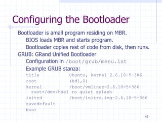 Configuring the Bootloader
Bootloader is amall program residing on MBR.
BIOS loads MBR and starts program.
Bootloader copies rest of code from disk, then runs.
GRUB: GRand Unified Bootloader
Configuration in /boot/grub/menu.lst
Example GRUB stanza:
title Ubuntu, kernel 2.6.10-5-386
root (hd1,0)
kernel /boot/vmlinuz-2.6.10-5-386
root=/dev/hde1 ro quiet splash
initrd /boot/initrd.img-2.6.10-5-386
savedefault
boot
45
 