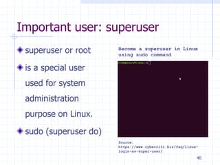 Important user: superuser
superuser or root
is a special user
used for system
administration
purpose on Linux.
sudo (superuser do)
Source:
https://www.cyberciti.biz/faq/linux-
login-as-super-user/
Become a superuser in Linux
using sudo command
46
 
