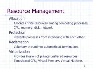 Resource Management
Allocation
Allocates finite resources among competing processes.
CPU, memory, disk, network
Protection
Prevents processes from interfering with each other.
Reclamation
Voluntary at runtime; automatic at termination.
Virtualization
Provides illusion of private unshared resources
Timeshared CPU, Virtual Memory, Virtual Machines
7
 