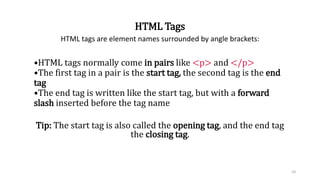 HTML Tags
HTML tags are element names surrounded by angle brackets:
•HTML tags normally come in pairs like <p> and </p>
•The first tag in a pair is the start tag, the second tag is the end
tag
•The end tag is written like the start tag, but with a forward
slash inserted before the tag name
Tip: The start tag is also called the opening tag, and the end tag
the closing tag.
10
 