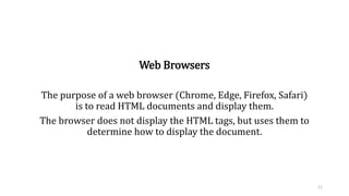 Web Browsers
The purpose of a web browser (Chrome, Edge, Firefox, Safari)
is to read HTML documents and display them.
The browser does not display the HTML tags, but uses them to
determine how to display the document.
11
 