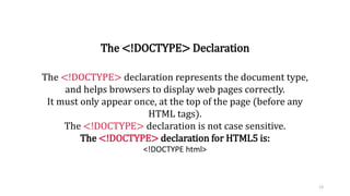 The <!DOCTYPE> Declaration
The <!DOCTYPE> declaration represents the document type,
and helps browsers to display web pages correctly.
It must only appear once, at the top of the page (before any
HTML tags).
The <!DOCTYPE> declaration is not case sensitive.
The <!DOCTYPE> declaration for HTML5 is:
<!DOCTYPE html>
13
 