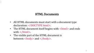 HTML Documents
• All HTML documents must start with a document type
declaration: <!DOCTYPE html>.
• The HTML document itself begins with <html> and ends
with </html>.
• The visible part of the HTML document is
between <body> and </body>.
16
 