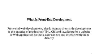 What Is Front-End Development
Front-end web development, also known as client-side development
is the practice of producing HTML, CSS and JavaScript for a website
or Web Application so that a user can see and interact with them
directly.
3
 