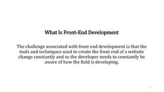 What Is Front-End Development
The challenge associated with front end development is that the
tools and techniques used to create the front end of a website
change constantly and so the developer needs to constantly be
aware of how the field is developing.
4
 