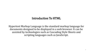 Introduction To HTML
Hypertext Markup Language is the standard markup language for
documents designed to be displayed in a web browser. It can be
assisted by technologies such as Cascading Style Sheets and
scripting languages such as JavaScript.
6
 