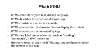 What is HTML?
• HTML stands for Hyper Text Markup Language
• HTML describes the structure of a Web page
• HTML consists of a series of elements
• HTML elements tell the browser how to display the content
• HTML elements are represented by tags
• HTML tags label pieces of content such as "heading",
"paragraph", "table", and so on
• Browsers do not display the HTML tags, but use them to render
the content of the page
7
 