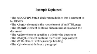 Example Explained
•The <!DOCTYPE html> declaration defines this document to
be HTML5
•The <html> element is the root element of an HTML page
•The <head> element contains meta information about the
document
•The <title> element specifies a title for the document
•The <body> element contains the visible page content
•The <h1> element defines a large heading
•The <p> element defines a paragraph
9
 