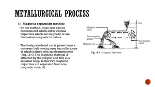 METALLURGICAL PROCESS
b) Magnetic separation method:
o By this method, those ores can be
concentrated which either contain
impurities which are magnetic or are
themselves magnetic in nature.
o The finely powdered ore is passed over a
conveyer belt moving over two rollers, one
of which is fitted with an electromagnet
(Fig. 18.4).The magnetic material is
attracted by the magnet and falls in a
separate heap. In this way magnetic
impurities are separated from non-
magnetic material.
 