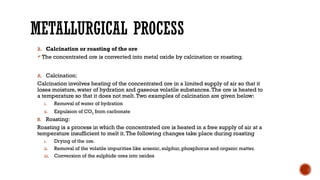 METALLURGICAL PROCESS
3. Calcination or roasting of the ore
 The concentrated ore is converted into metal oxide by calcination or roasting.
A. Calcination:
Calcination involves heating of the concentrated ore in a limited supply of air so that it
loses moisture, water of hydration and gaseous volatile substances.The ore is heated to
a temperature so that it does not melt.Two examples of calcination are given below:
i. Removal of water of hydration
ii. Expulsion of CO2 from carbonate
B. Roasting:
Roasting is a process in which the concentrated ore is heated in a free supply of air at a
temperature insufficient to melt it.The following changes take place during roasting
i. Drying of the ore.
ii. Removal of the volatile impurities like arsenic, sulphur, phosphorus and organic matter.
iii. Conversion of the sulphide ores into oxides
 