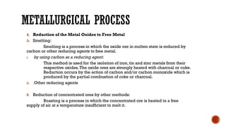 METALLURGICAL PROCESS
4. Reduction of the Metal Oxides to Free Metal
A. Smelting:
Smelting is a process in which the oxide ore in molten state is reduced by
carbon or other reducing agents to free metal.
i. by using carbon as a reducing agent:
This method is used for the isolation of iron, tin and zinc metals from their
respective oxides.The oxide ores are strongly heated with charcoal or coke.
Reduction occurs by the action of carbon and/or carbon monoxide which is
produced by the partial combustion of coke or charcoal.
ii. Other reducing agents
B. Reduction of concentrated ores by other methods:
Roasting is a process in which the concentrated ore is heated in a free
supply of air at a temperature insufficient to melt it.
 