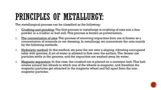 PRINCIPLES OF METALLURGY:
The metallurgical process can be classified as the following:
1. Crushing and grinding:The first process in metallurgy is crushing of ores into a fine
powder in a crusher or ball mill.This process is known as pulverization.
2. The concentration of ores:The process of removing impurities from ore is known as a
concentration of minerals or ore dressing. In metallurgy, we concentrate the ores mainly
by the following methods.
3. Hydrolytic method: In this method, we pour the ore over a sloping, vibrating corrugated
table with grooves. A jet of water is allowed to flow over the surface.The denser ore
particles settle in the grooves, and the impurities are washed away by water.
4. Magnetic separation: In this case, the crushed ore is placed on a conveyor belt.This belt
rotates around two wheels in which one of the wheels is magnetic, and therefore the
magnetic particles get attracted to the magnetic wheel and fall apart from the non-
magnetic particles.
 