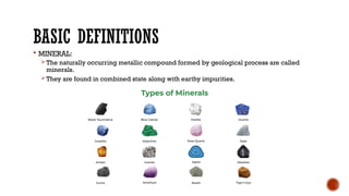 BASIC DEFINITIONS
 MINERAL:
The naturally occurring metallic compound formed by geological process are called
minerals.
They are found in combined state along with earthy impurities.
 