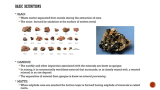 BASIC DEFINITIONS
 SLAG:
 Waste matter separated from metals during the extraction of ores.
 The scum formed by oxidation at the surface of molten metal
 GANGUE:
 The earthly and other impurities associated with the minerals are know as gangue
 In mining, it is commercially worthless material that surrounds, or is closely mixed with, a wanted
mineral in an ore deposit.
 The separation of mineral from gangue is know as mineral processing.
 MATTE:
 When sulphide ores are smelted the bottom layer is formed having sulphide of minerals is called
matte.
 