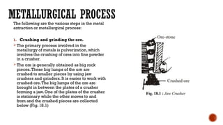 METALLURGICAL PROCESS
The following are the various steps in the metal
extraction or metallurgical process:
1. Crushing and grinding the ore.
The primary process involved in the
metallurgy of metals is pulverization, which
involves the crushing of ores into fine powder
in a crusher.
The ore is generally obtained as big rock
pieces.These big lumps of the ore are
crushed to smaller pieces by using jaw
crushers and grinders. It is easier to work with
crushed ore.The big lumps of the ore are
brought in between the plates of a crusher
forming a jaw. One of the plates of the crusher
is stationary while the other moves to and
from and the crushed pieces are collected
below (Fig. 18.1)
 
