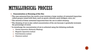 METALLURGICAL PROCESS
2. Concentration or Dressing of the Ore
The ores extracted from the earth's crust contains a large number of unwanted impurities
called gangue mixed with them, such as quartz, silicates, sand, feldspar, mica, etc.
The removal of these unwanted impurities from the ore is called dressing.
The dressing of ore is also called concentration of the ore because it gradually increases
the percentage of metal.
In metallurgy, the concentration of ore is achieved using the following methods:
a) Gravity separation (Hydraulic Washing)
b) Magnetic separation method
c) Froth floatation method
d) Chemical method
 