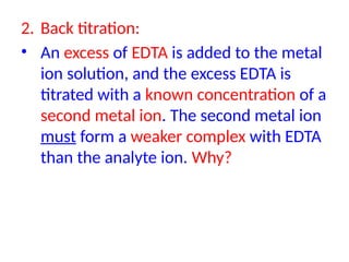 2. Back titration:
• An excess of EDTA is added to the metal
ion solution, and the excess EDTA is
titrated with a known concentration of a
second metal ion. The second metal ion
must form a weaker complex with EDTA
than the analyte ion. Why?
 