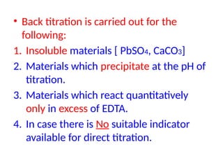 • Back titration is carried out for the
following:
1. Insoluble materials [ PbSO4, CaCO3]
2. Materials which precipitate at the pH of
titration.
3. Materials which react quantitatively
only in excess of EDTA.
4. In case there is No suitable indicator
available for direct titration.
 