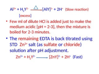 Al3+
+ H2Y2-
[AlY]1-
+ 2H+
(Slow reaction)
[excess]
• Few ml of dilute HCl is added just to make the
medium acidic [pH = 2-3], then the mixture is
boiled for 2-3 minutes.
• The remaining EDTA is back titrated using
STD Zn2+
salt (as sulfate or chloride)
solution after pH adjustment.
Zn2+
+ H2Y2-
[ZnY]2-
+ 2H+
(Fast)
 