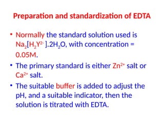 Preparation and standardization of EDTA
• Normally the standard solution used is
Na2[H2Y2-
].2H2O, with concentration =
0.05M.
• The primary standard is either Zn2+
salt or
Ca2+
salt.
• The suitable buffer is added to adjust the
pH, and a suitable indicator, then the
solution is titrated with EDTA.
 