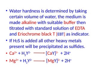 • Water hardness is determined by taking
certain volume of water, the medium is
made alkaline with suitable buffer then
titrated with standard solution of EDTA
and Eriochrome black T [EBT] as indicator.
• If H2S is added all other heavy metals
present will be precipitated as sulfides.
• Ca2+
+ H2Y2-
[CaY]2-
+ 2H+
• Mg2+
+ H2Y2-
[MgY]2-
+ 2H+
 