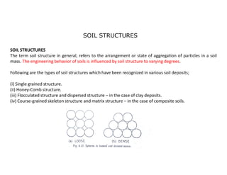SOIL STRUCTURES
SOIL STRUCTURES
The term soil structure in general, refers to the arrangement or state of aggregation of particles in a soil
mass. The engineering behavior of soils is influenced by soil structure to varying degrees.
Following are the types of soil structures which have been recognized in various soil deposits;
(i) Single grained structure.
(ii) Honey-Comb structure.
(iii) Flocculated structure and dispersed structure – in the case of clay deposits.
(iv) Course-grained skeleton structure and matrix structure – in the case of composite soils.
 