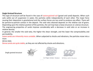 Single grained structure
Single Grained Structure
This type of structure will be found in the case of coarse-grained soil (gravel and sand) deposits. When such
soils settle out of suspension in water, the particles settle independently of each other. The major force
causing their deposition is gravitational and the surface forces are too small to produce any effect. There will
be particle-to-particle contact in the deposit. The void ratio attained depends on the relative size of grains.
Depending upon the relative position of the particles, the soil may have a loose structure or a dense structure.
The engineering properties of sands improve considerably with a decrease in void ratio or an increase in
relative density.
In general, the smaller the void ratio, the higher the shear strength, and the lower the compressibility and
permeability.
Loose sands are inherently more unstable. When subjected to shocks and vibrations, the particles move into a
more
dense state.
Dense sands are quite stable, as they are not affected by shocks and vibrations.
 