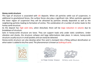 Honey comb structure
This type of structure is associated with silt deposits. When silt particles settle out of suspension, in
additional to gravitational forces, the surface forces also play a significant role. When particles approach
the lower region of suspension they will be attracted by particles already deposited as well as the
neighboring particles leading to formation of arches. The combination of a number of arches leads to the
honey comb structure.
As the deposit has high void ratio, when disturbed, there will be large reduction in volume due to
breakdown of structure.
Soils in honey-comb structure are loose. They can support loads only under static conditions. Under
vibration and shocks, the structure collapse and large deformations take place. In nature, honey-comb
structure usually occurs in small pockets and can easily be detected.
Honey-comb structure can also develop when fine sand is dumped into a filling without densification or
when water is added to dry fine sand. The phenomenon is known as bulking of sand.
 
