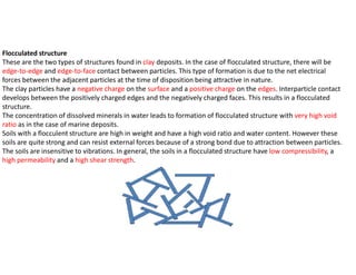 Flocculated structure
These are the two types of structures found in clay deposits. In the case of flocculated structure, there will be
edge-to-edge and edge-to-face contact between particles. This type of formation is due to the net electrical
forces between the adjacent particles at the time of disposition being attractive in nature.
The clay particles have a negative charge on the surface and a positive charge on the edges. Interparticle contact
develops between the positively charged edges and the negatively charged faces. This results in a flocculated
structure.
The concentration of dissolved minerals in water leads to formation of flocculated structure with very high void
ratio as in the case of marine deposits.
Soils with a flocculent structure are high in weight and have a high void ratio and water content. However these
soils are quite strong and can resist external forces because of a strong bond due to attraction between particles.
The soils are insensitive to vibrations. In general, the soils in a flocculated structure have low compressibility, a
high permeability and a high shear strength.
 
