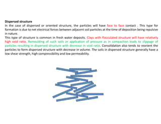 Dispersed structure
In the case of dispersed or oriented structure, the particles will have face to face contact . This type for
formation is due to net electrical forces between adjacent soil particles at the time of deposition being repulsive
in nature.
This type of structure is common in fresh water deposits. Clays with flocculated structure will have relatively
high void ratio. Remoulding of such soils or application of pressure as in compaction leads to slippage of
particles resulting in dispersed structure with decrease in void ratio. Consolidation also tends to reorient the
particles to form dispersed structure with decrease in volume. The soils in dispersed structure generally have a
low shear strength, high compressibility and low permeability.
 