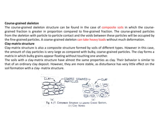Course-grained skeleton
The course-grained skeleton structure can be found in the case of composite soils in which the course-
grained fraction is greater in proportion compared to fine-grained fraction. The course-grained particles
from the skeleton with particle to particle contact and the voids between these particles will be occupied by
the fine-grained particles. A coarse-grained skeleton can take heavy loads without much deformation.
Clay-matrix structure
Clay-matrix structure is also a composite structure formed by soils of different types. However in this case,
the amount of clay particles is very large as compared with bulky, coarse-grained particles. The clay forms a
matrix in which bulky grains appear floating without touching one another.
The soils with a clay-matrix structure have almost the same properties as clay. Their behavior is similar to
that of an ordinary clay deposit. However, they are more stable, as disturbance has very little effect on the
soil formation with a clay- matrix structure.
 