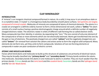 INTRODUCTION
A ‘mineral’ is an inorganic chemical compound formed in nature. As a solid, it may occur in an amorphous state or
in a crystalline state. A ‘crystal’ is a homogenous body bounded by smooth plane surfaces. Soil particles are largely
composed of mineral crystals. Molecules of minerals are composed of atoms of chemical elements. The atoms in a
crystal are arranged in a definite orderly manner to form a three dimensional net-work, called a “lattice.” An atom
consists of a small nucleus having a positive electromagnetic charge around which a definite number of negatively
charged electrons rotate. The electrons rotate in orbits of different radii forming the so-called electron shells.
Many compounds lose their identity, in solution, by separating into “ions.” The ions consist of only one element of
the compound or of two or more elements which are not electrically balanced. Atoms get transformed into ions by
the gain or loss of electrons. The positively charged ions are called “cations” and the negatively charged ions are
called “anions”. On removal from solution the cations and anions write to form the original solid compound. Many
elements do not form ions, yet they unite to form compounds. Solutions of non-ion forming elements or
compounds in water are poor conductors of electric current.
ATOMIC AND MOLECULAR BONDS
Forces which bind atoms and molecules to build up the structure of substances are primarily of electrical nature.
They may be broadly classified into “primary bonds” and “secondary bonds.’ Primary bonds combine the atoms
into molecules. Secondary bonds link atoms in one molecular to atoms in another. They are much weaker than the
primary bonds. Primary bonds are the ionic bond and the covalent bond. Secondary bonds are the hydrogen bond
and the Van der Waals bond.
CLAY MINERALOGY
 