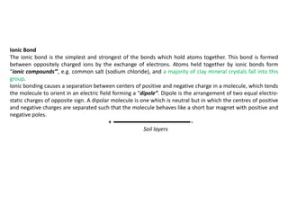 Ionic Bond
The ionic bond is the simplest and strongest of the bonds which hold atoms together. This bond is formed
between oppositely charged ions by the exchange of electrons. Atoms held together by ionic bonds form
“ionic compounds”’, e.g. common salt (sodium chloride), and a majority of clay mineral crystals fall into this
group.
Ionic bonding causes a separation between centers of positive and negative charge in a molecule, which tends
the molecule to orient in an electric field forming a “dipole”. Dipole is the arrangement of two equal electro-
static charges of opposite sign. A dipolar molecule is one which is neutral but in which the centres of positive
and negative charges are separated such that the molecule behaves like a short bar magnet with positive and
negative poles.
+ -
Soil layers
 