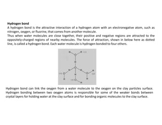Hydrogen bond
A hydrogen bond is the attractive interaction of a hydrogen atom with an electronegative atom, such as
nitrogen, oxygen, or fluorine, that comes from another molecule.
Thus when water molecules are close together, their positive and negative regions are attracted to the
oppositely-charged regions of nearby molecules. The force of attraction, shown in below here as dotted
line, is called a hydrogen bond. Each water molecule is hydrogen bonded to four others.
Hydrogen bond can link the oxygen from a water molecule to the oxygen on the clay particles surface.
Hydrogen bonding between two oxygen atoms is responsible for some of the weaker bonds between
crystal layers for holding water at the clay surface and for bonding organic molecules to the clay surface.
 