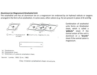 Aluminium (or Magnesium) Octahedral Unit
The octahedral unit has an aluminium ion or a magnesium ion endorsed by six hydroxyl radicals or oxygens
arranged in the form of an octahedron. In some cases, other cations (e.g. Fe) are present in place of Al and Mg
Combination of octahedral
units forms an Octahedral
sheet, which is called a
‘gibbsite” sheet if the
central action of the unit is
aluminum or a “brucite”
sheet if the central cation is
magnesium.
 