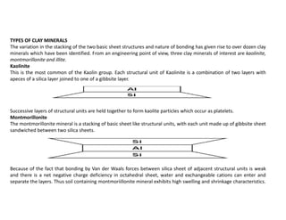 TYPES OF CLAY MINERALS
The variation in the stacking of the two basic sheet structures and nature of bonding has given rise to over dozen clay
minerals which have been identified. From an engineering point of view, three clay minerals of interest are kaolinite,
montmorillonite and illite.
Kaolinite
This is the most common of the Kaolin group. Each structural unit of Kaolinite is a combination of two layers with
apeces of a silica layer joined to one of a gibbsite layer.
Successive layers of structural units are held together to form kaolite particles which occur as platelets.
Montmorillonite
The montmorillonite mineral is a stacking of basic sheet like structural units, with each unit made up of gibbsite sheet
sandwiched between two silica sheets.
Because of the fact that bonding by Van der Waals forces between silica sheet of adjacent structural units is weak
and there is a net negative charge deficiency in octahedral sheet, water and exchangeable cations can enter and
separate the layers. Thus soil containing montmoriillonite mineral exhibits high swelling and shrinkage characteristics.
 